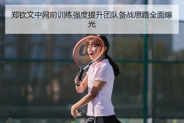 郑钦文中网前训练强度提升团队备战思路全面曝光